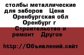 столбы металлические для заборов › Цена ­ 530 - Оренбургская обл., Оренбург г. Строительство и ремонт » Другое   